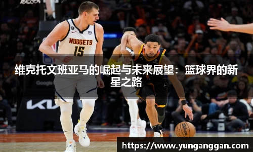 维克托文班亚马的崛起与未来展望：篮球界的新星之路